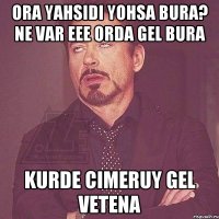 Ora yahsidi yohsa bura? ne var eee orda gel bura kurde cimeruy gel vetena