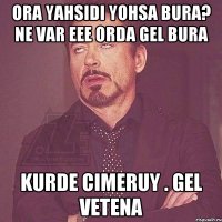 Ora yahsidi yohsa bura? ne var eee orda gel bura kurde cimeruy . gel vetena