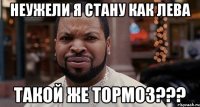 Неужели я стану как лева Такой же тормоз???