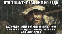КТО-ТО ШУТИТ НАД НИМ,НО ВЕДЬ НАСТОЯЩИЙ ГЕЙМЕР ДОЛЖЕН ПОНИМАТЬ,что он главный в отряде,поэтому идет первый и открывает двери