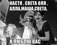 Настя , Света Оля , Алла,Маша,Света. Я люблю вас ****