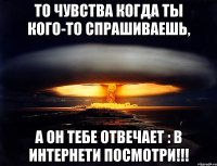 То чувства когда ты кого-то спрашиваешь, А он тебе отвечает : в интернети посмотри!!!
