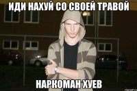Иди нахуй со своей травой наркоман хуев
