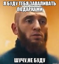 я буду тебя заваливать подарками Шучу,не буду