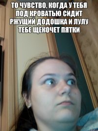 то чувство, когда у тебя под кроватью сидит ржущий додошка и лулу тебе щекочет пятки 