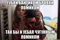 губки бантиком бровки ломиком так бы и уебал чугунным ломиком