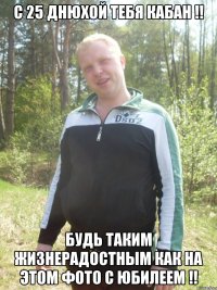 С 25 днюхой тебя КАБАН !! Будь таким жизнерадостным как на этом фото С юбилеем !!