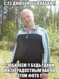 С 25 днюхой тебя КАБАН !! С юбилеем !! Будь таким жизнерадостным как на этом фото !!