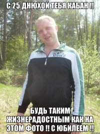 С 25 днюхой тебя КАБАН !! Будь таким жизнерадостным как на этом фото !! С юбилеем !!