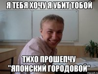 Я ТЕБЯ ХОЧУ Я УБИТ ТОБОЙ ТИХО ПРОШЕПЧУ "ЯПОНСКИЙ ГОРОДОВОЙ"