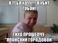 Я ТЕБЯ ХОЧУ!!! Я УБИТ ТОБОЙ! ТИХО ПРОШЕПЧУ: "ЯПОНСКИЙ ГОРОДОВОЙ"