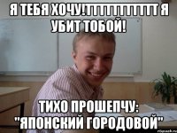 Я ТЕБЯ ХОЧУ!ТТТТТТТТТТТ Я УБИТ ТОБОЙ! ТИХО ПРОШЕПЧУ: "ЯПОНСКИЙ ГОРОДОВОЙ"