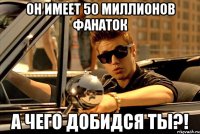 Он имеет 50 миллионов фанаток а чего добидся ты?!