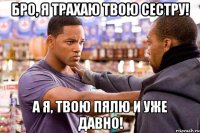 бро, я трахаю твою сестру! а я, твою пялю и уже давно!