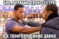 бро, я трахаю твою сестру! а я, твою пялю и уже давно