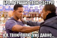 бро, я трахаю твою сестру! а я, твою пялю, уже давно...