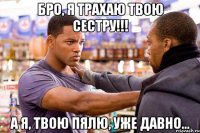 бро, я трахаю твою сестру!!! а я, твою пялю, уже давно...