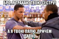 бро, я трахаю твою сестру! а я твою пялю, причём давно