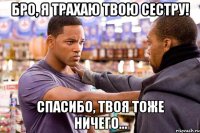 бро, я трахаю твою сестру! спасибо, твоя тоже ничего...