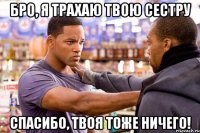 бро, я трахаю твою сестру спасибо, твоя тоже ничего!