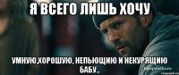 Я Всего Лишь хочу умную,хорошую, непьющию и некурящию бабу..