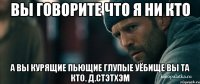 вы говорите что я ни кто а вы курящие пьющие глупые уёбище вы та кто. Д.Стэтхэм