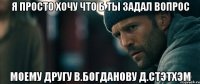 я просто хочу что б ты задал вопрос моему другу В.Богданову Д.Стэтхэм