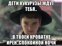 Дети кукурузы ждут тебя.. ..в твоей кроватке, Ирен..спокойной ночи