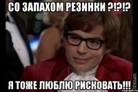 Со запахом резинки ?!?!? Я тоже люблю рисковать!!!