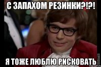 С запахом резинки?!?! Я тоже люблю рисковать