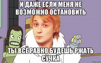 И даже если меня не возможно остановить ты всё равно будешь ржать сучка