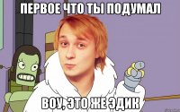 Первое что ты подумал Воу, это же Эдик