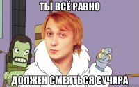 ты всё равно должен смеяться сучара