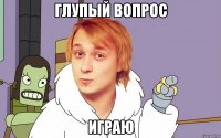 глупый вопрос играю
