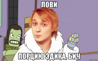 лови порцию эдика, бич
