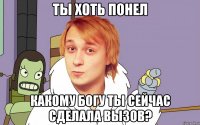 ты хоть понел какому богу ты сейчас сделала вызов?
