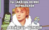 ты зайдёшь ко мне нормальной а выйдешь - шлюхой