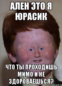Ален это я Юрасик что ты проходишь мимо и не здороваешься?