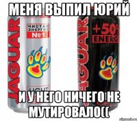 Меня выпил Юрий и у него ничего не мутировало((