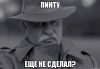 пинту еще не сделал?