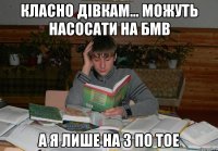 класно дівкам... можуть насосати на БМВ а я лише на 3 по ТОЕ