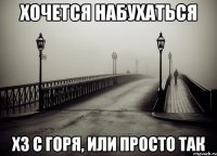 хочется набухаться хз с горя, или просто так