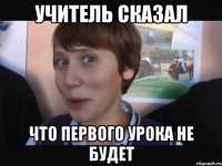 УЧИТЕЛЬ СКАЗАЛ ЧТО ПЕРВОГО УРОКА НЕ БУДЕТ