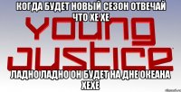 когда будет новый сезон отвечай что хе хе ладно ладно он будет на дне океана хехе