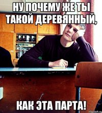 Ну почему же ты такой деревянный, как эта парта!