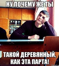 Ну почему же ты такой деревянный, как эта парта!