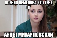 Ксения Пеменова это тебе от Анны Михайловскай