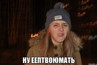  ну еептвоюмать