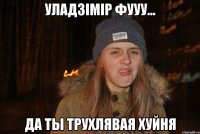Уладзімір фууу... да ты трухлявая хуйня