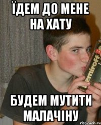 їдем до мене на хату будем мутити малачіну